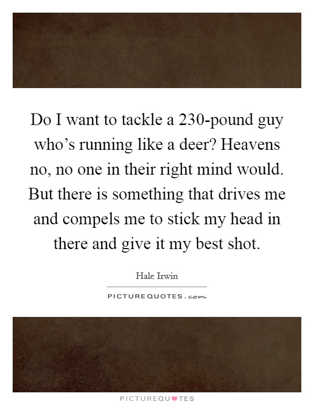 Do I want to tackle a 230-pound guy who's running like a deer? Heavens no, no one in their right mind would. But there is something that drives me and compels me to stick my head in there and give it my best shot Picture Quote #1