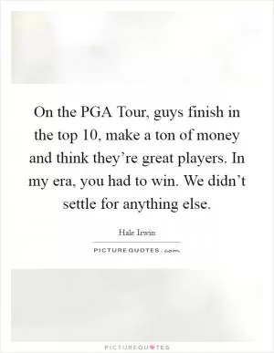 On the PGA Tour, guys finish in the top 10, make a ton of money and think they’re great players. In my era, you had to win. We didn’t settle for anything else Picture Quote #1