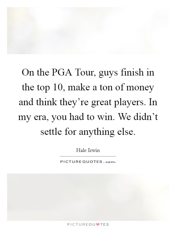 On the PGA Tour, guys finish in the top 10, make a ton of money and think they're great players. In my era, you had to win. We didn't settle for anything else Picture Quote #1