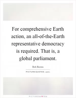 For comprehensive Earth action, an all-of-the-Earth representative democracy is required. That is, a global parliament Picture Quote #1