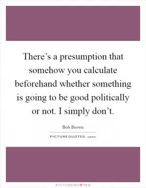 There’s a presumption that somehow you calculate beforehand whether something is going to be good politically or not. I simply don’t Picture Quote #1