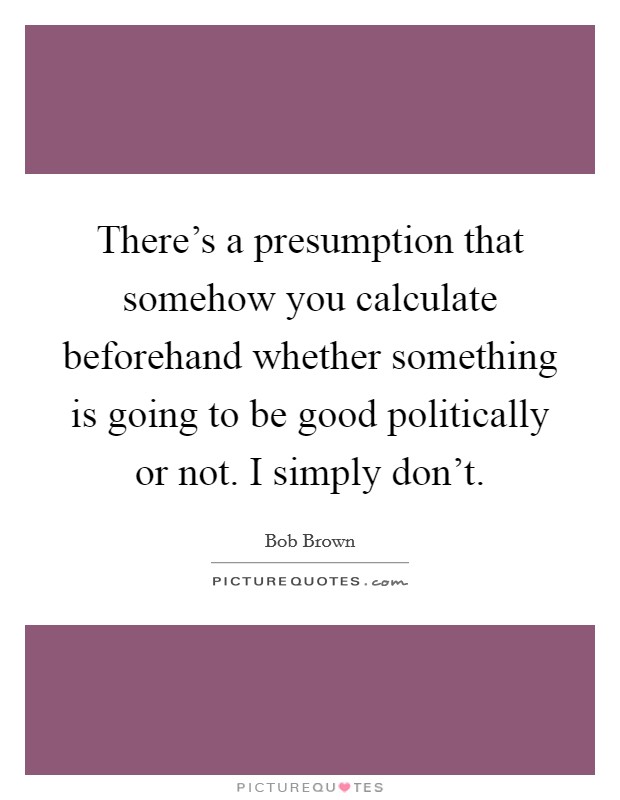 There's a presumption that somehow you calculate beforehand whether something is going to be good politically or not. I simply don't Picture Quote #1
