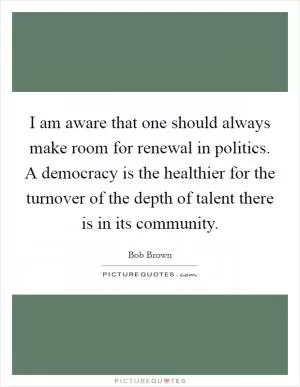I am aware that one should always make room for renewal in politics. A democracy is the healthier for the turnover of the depth of talent there is in its community Picture Quote #1