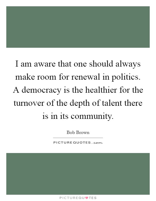 I am aware that one should always make room for renewal in politics. A democracy is the healthier for the turnover of the depth of talent there is in its community Picture Quote #1