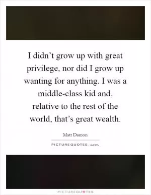 I didn’t grow up with great privilege, nor did I grow up wanting for anything. I was a middle-class kid and, relative to the rest of the world, that’s great wealth Picture Quote #1