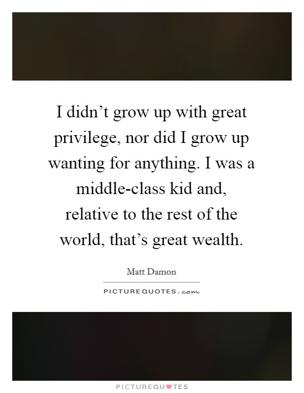 I didn't grow up with great privilege, nor did I grow up wanting for anything. I was a middle-class kid and, relative to the rest of the world, that's great wealth Picture Quote #1