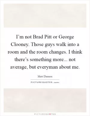 I’m not Brad Pitt or George Clooney. Those guys walk into a room and the room changes. I think there’s something more... not average, but everyman about me Picture Quote #1