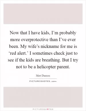 Now that I have kids, I’m probably more overprotective than I’ve ever been. My wife’s nickname for me is ‘red alert.’ I sometimes check just to see if the kids are breathing. But I try not to be a helicopter parent Picture Quote #1