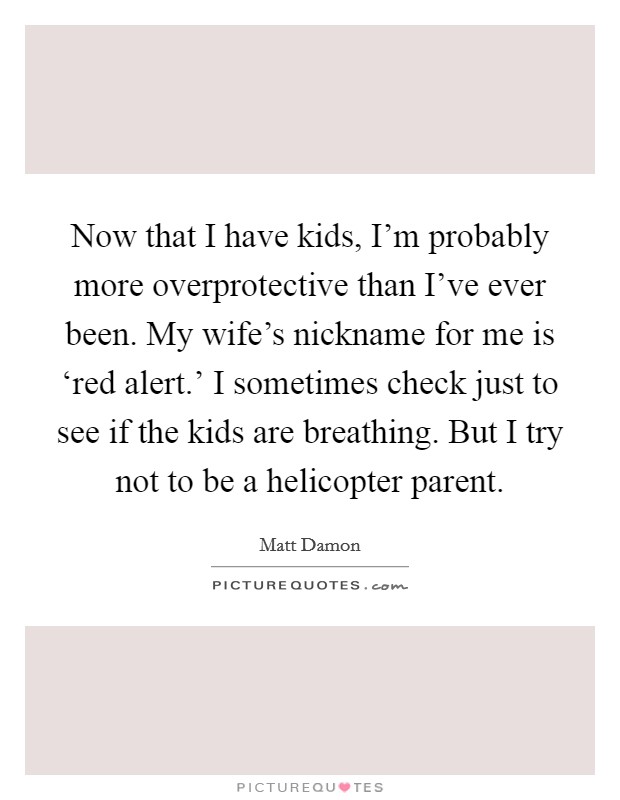 Now that I have kids, I'm probably more overprotective than I've ever been. My wife's nickname for me is ‘red alert.' I sometimes check just to see if the kids are breathing. But I try not to be a helicopter parent Picture Quote #1