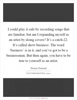 I could play it safe by recording songs that are familiar, but am I expanding myself as an artist by doing covers? It’s a catch-22. It’s called show business: The word ‘business’ is in it, and you’ve got to be a businessman. But then again, you have to be true to yourself as an artist Picture Quote #1