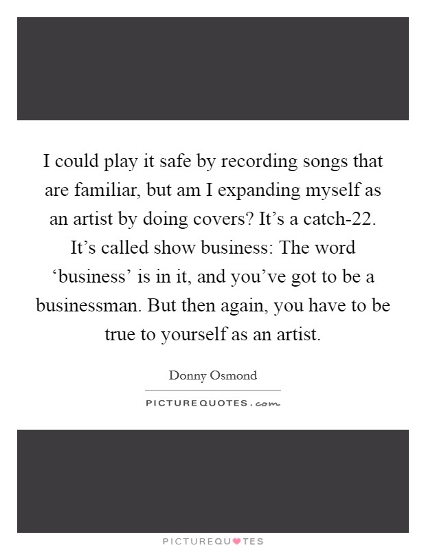 I could play it safe by recording songs that are familiar, but am I expanding myself as an artist by doing covers? It's a catch-22. It's called show business: The word ‘business' is in it, and you've got to be a businessman. But then again, you have to be true to yourself as an artist Picture Quote #1