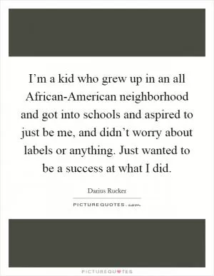 I’m a kid who grew up in an all African-American neighborhood and got into schools and aspired to just be me, and didn’t worry about labels or anything. Just wanted to be a success at what I did Picture Quote #1