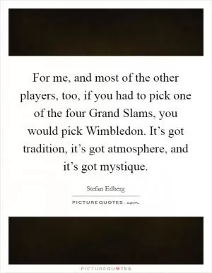 For me, and most of the other players, too, if you had to pick one of the four Grand Slams, you would pick Wimbledon. It’s got tradition, it’s got atmosphere, and it’s got mystique Picture Quote #1