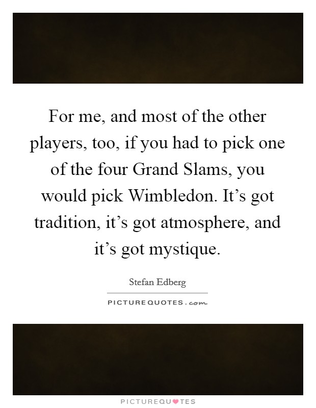 For me, and most of the other players, too, if you had to pick one of the four Grand Slams, you would pick Wimbledon. It's got tradition, it's got atmosphere, and it's got mystique Picture Quote #1
