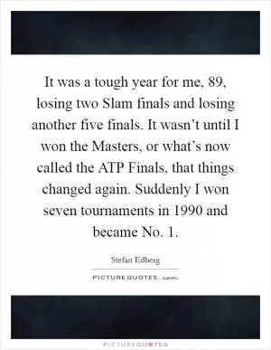 It was a tough year for me,  89, losing two Slam finals and losing another five finals. It wasn’t until I won the Masters, or what’s now called the ATP Finals, that things changed again. Suddenly I won seven tournaments in 1990 and became No. 1 Picture Quote #1