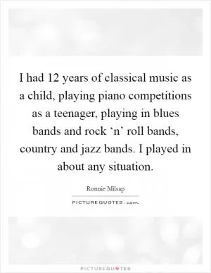 I had 12 years of classical music as a child, playing piano competitions as a teenager, playing in blues bands and rock ‘n’ roll bands, country and jazz bands. I played in about any situation Picture Quote #1