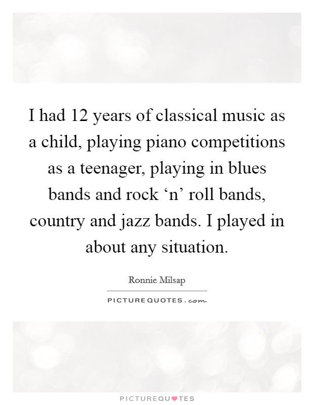 I had 12 years of classical music as a child, playing piano competitions as a teenager, playing in blues bands and rock ‘n' roll bands, country and jazz bands. I played in about any situation Picture Quote #1