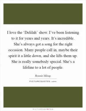 I love the ‘Delilah’ show. I’ve been listening to it for years and years. It’s incredible. She’s always got a song for the right occasion. Many people call in, maybe their spirit it a little down, and she lifts them up. She is really somebody special. She’s a lifeline to a lot of people Picture Quote #1