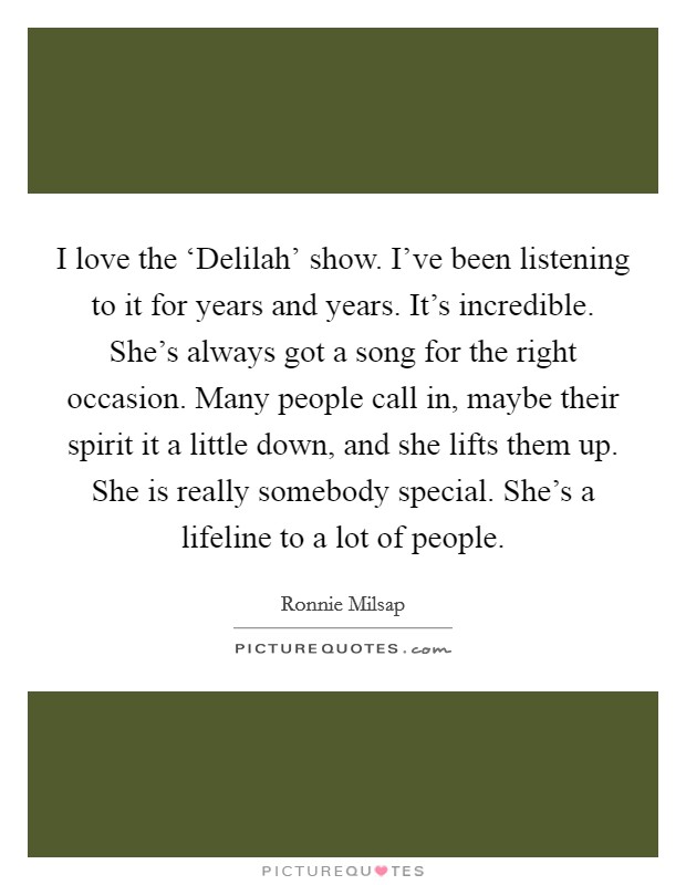I love the ‘Delilah' show. I've been listening to it for years and years. It's incredible. She's always got a song for the right occasion. Many people call in, maybe their spirit it a little down, and she lifts them up. She is really somebody special. She's a lifeline to a lot of people Picture Quote #1