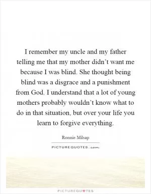 I remember my uncle and my father telling me that my mother didn’t want me because I was blind. She thought being blind was a disgrace and a punishment from God. I understand that a lot of young mothers probably wouldn’t know what to do in that situation, but over your life you learn to forgive everything Picture Quote #1