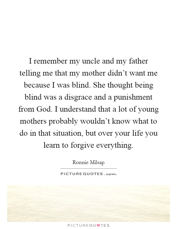 I remember my uncle and my father telling me that my mother didn't want me because I was blind. She thought being blind was a disgrace and a punishment from God. I understand that a lot of young mothers probably wouldn't know what to do in that situation, but over your life you learn to forgive everything Picture Quote #1