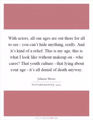 With actors, all our ages are out there for all to see - you can’t hide anything, really. And it’s kind of a relief. This is my age, this is what I look like without makeup on - who cares? That youth culture - that lying about your age - it’s all denial of death anyway Picture Quote #1