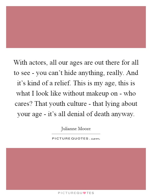 With actors, all our ages are out there for all to see - you can't hide anything, really. And it's kind of a relief. This is my age, this is what I look like without makeup on - who cares? That youth culture - that lying about your age - it's all denial of death anyway Picture Quote #1