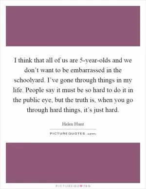 I think that all of us are 5-year-olds and we don’t want to be embarrassed in the schoolyard. I’ve gone through things in my life. People say it must be so hard to do it in the public eye, but the truth is, when you go through hard things, it’s just hard Picture Quote #1