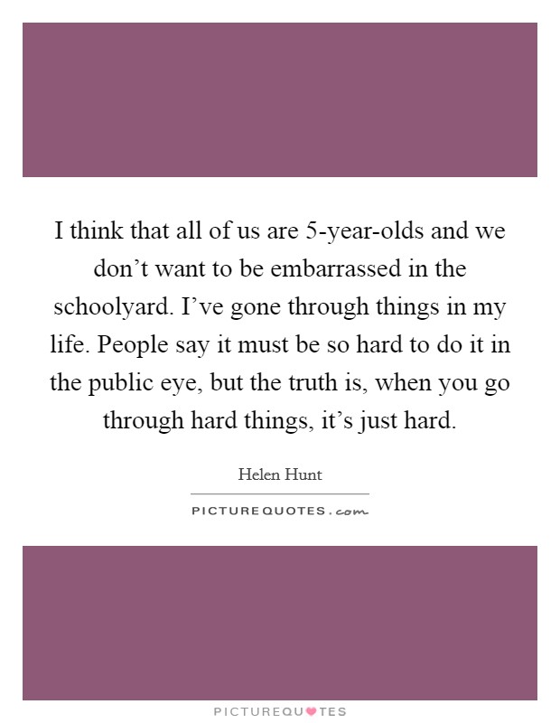 I think that all of us are 5-year-olds and we don't want to be embarrassed in the schoolyard. I've gone through things in my life. People say it must be so hard to do it in the public eye, but the truth is, when you go through hard things, it's just hard Picture Quote #1