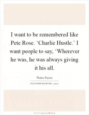 I want to be remembered like Pete Rose. ‘Charlie Hustle.’ I want people to say, ‘Wherever he was, he was always giving it his all Picture Quote #1