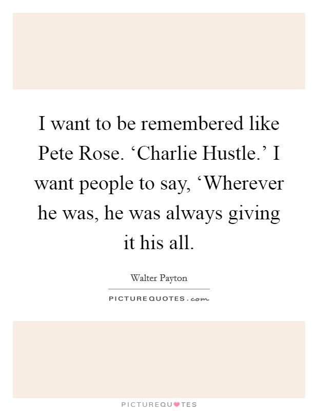 I want to be remembered like Pete Rose. ‘Charlie Hustle.' I want people to say, ‘Wherever he was, he was always giving it his all Picture Quote #1