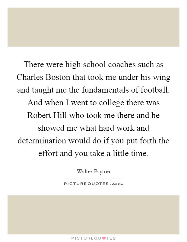 There were high school coaches such as Charles Boston that took me under his wing and taught me the fundamentals of football. And when I went to college there was Robert Hill who took me there and he showed me what hard work and determination would do if you put forth the effort and you take a little time Picture Quote #1