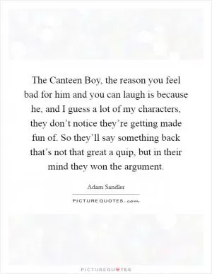 The Canteen Boy, the reason you feel bad for him and you can laugh is because he, and I guess a lot of my characters, they don’t notice they’re getting made fun of. So they’ll say something back that’s not that great a quip, but in their mind they won the argument Picture Quote #1
