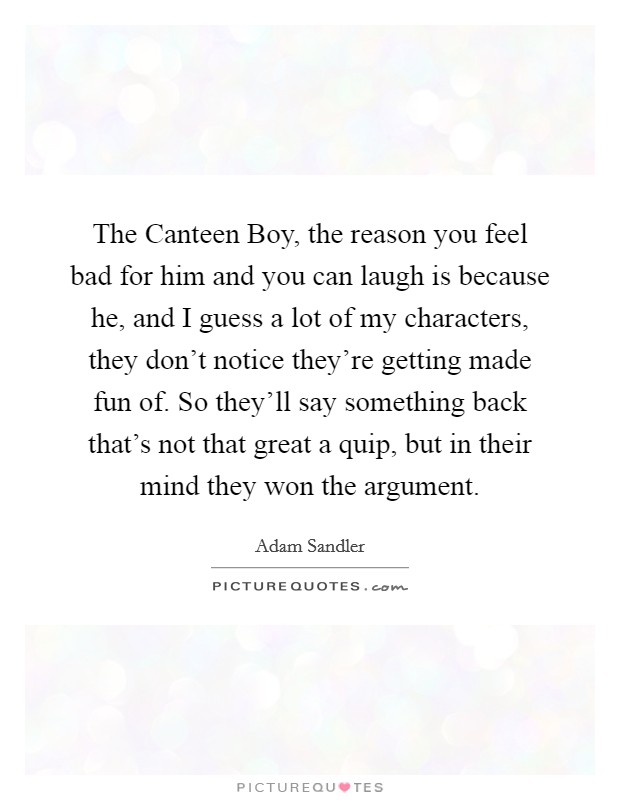 The Canteen Boy, the reason you feel bad for him and you can laugh is because he, and I guess a lot of my characters, they don't notice they're getting made fun of. So they'll say something back that's not that great a quip, but in their mind they won the argument Picture Quote #1