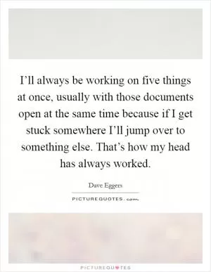 I’ll always be working on five things at once, usually with those documents open at the same time because if I get stuck somewhere I’ll jump over to something else. That’s how my head has always worked Picture Quote #1