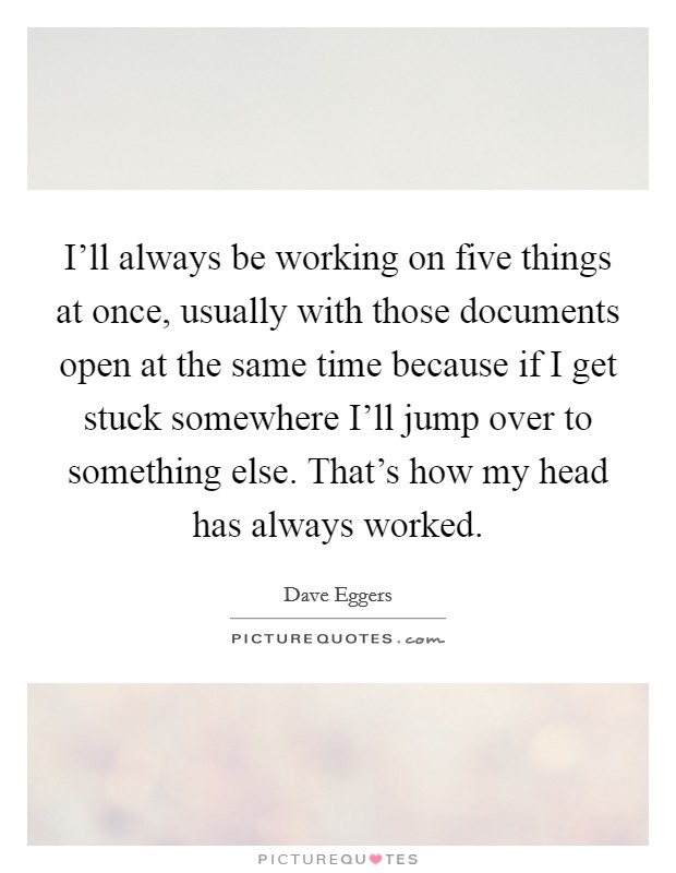 I'll always be working on five things at once, usually with those documents open at the same time because if I get stuck somewhere I'll jump over to something else. That's how my head has always worked Picture Quote #1