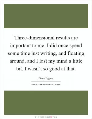 Three-dimensional results are important to me. I did once spend some time just writing, and floating around, and I lost my mind a little bit. I wasn’t so good at that Picture Quote #1