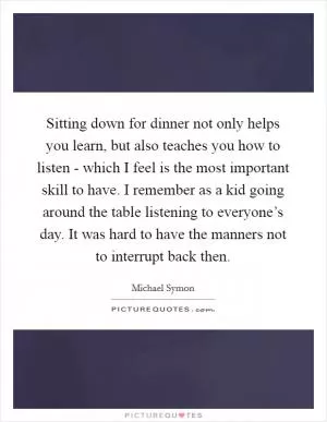 Sitting down for dinner not only helps you learn, but also teaches you how to listen - which I feel is the most important skill to have. I remember as a kid going around the table listening to everyone’s day. It was hard to have the manners not to interrupt back then Picture Quote #1