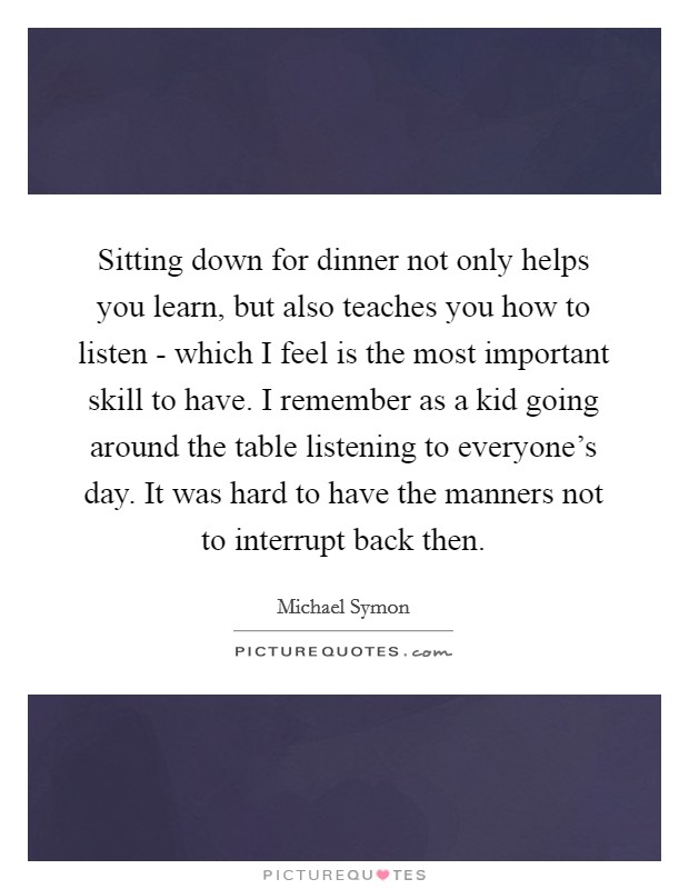 Sitting down for dinner not only helps you learn, but also teaches you how to listen - which I feel is the most important skill to have. I remember as a kid going around the table listening to everyone's day. It was hard to have the manners not to interrupt back then Picture Quote #1