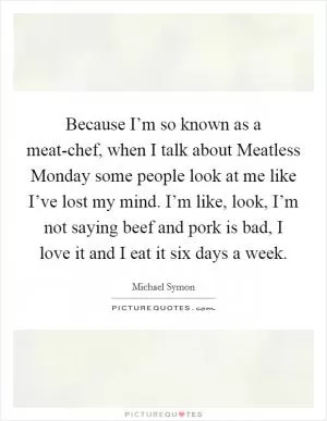 Because I’m so known as a meat-chef, when I talk about Meatless Monday some people look at me like I’ve lost my mind. I’m like, look, I’m not saying beef and pork is bad, I love it and I eat it six days a week Picture Quote #1