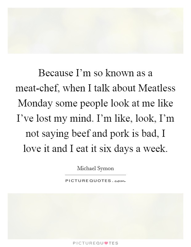 Because I'm so known as a meat-chef, when I talk about Meatless Monday some people look at me like I've lost my mind. I'm like, look, I'm not saying beef and pork is bad, I love it and I eat it six days a week Picture Quote #1