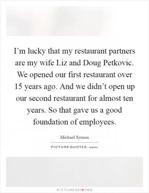 I’m lucky that my restaurant partners are my wife Liz and Doug Petkovic. We opened our first restaurant over 15 years ago. And we didn’t open up our second restaurant for almost ten years. So that gave us a good foundation of employees Picture Quote #1