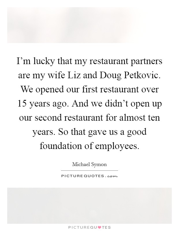 I'm lucky that my restaurant partners are my wife Liz and Doug Petkovic. We opened our first restaurant over 15 years ago. And we didn't open up our second restaurant for almost ten years. So that gave us a good foundation of employees Picture Quote #1