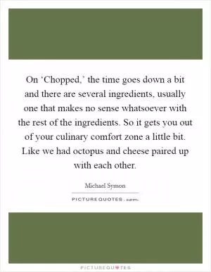 On ‘Chopped,’ the time goes down a bit and there are several ingredients, usually one that makes no sense whatsoever with the rest of the ingredients. So it gets you out of your culinary comfort zone a little bit. Like we had octopus and cheese paired up with each other Picture Quote #1