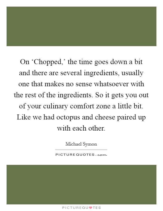 On ‘Chopped,' the time goes down a bit and there are several ingredients, usually one that makes no sense whatsoever with the rest of the ingredients. So it gets you out of your culinary comfort zone a little bit. Like we had octopus and cheese paired up with each other Picture Quote #1