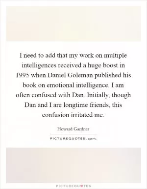 I need to add that my work on multiple intelligences received a huge boost in 1995 when Daniel Goleman published his book on emotional intelligence. I am often confused with Dan. Initially, though Dan and I are longtime friends, this confusion irritated me Picture Quote #1