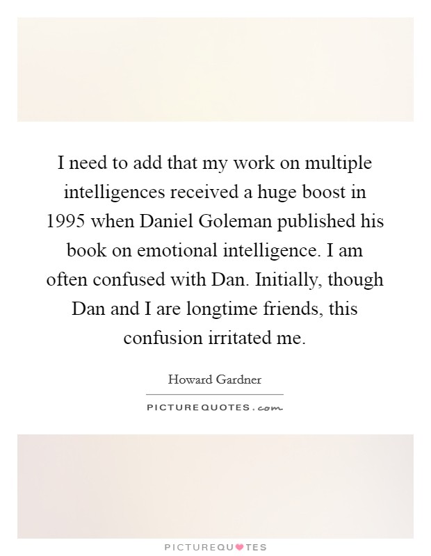 I need to add that my work on multiple intelligences received a huge boost in 1995 when Daniel Goleman published his book on emotional intelligence. I am often confused with Dan. Initially, though Dan and I are longtime friends, this confusion irritated me Picture Quote #1