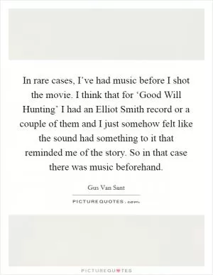 In rare cases, I’ve had music before I shot the movie. I think that for ‘Good Will Hunting’ I had an Elliot Smith record or a couple of them and I just somehow felt like the sound had something to it that reminded me of the story. So in that case there was music beforehand Picture Quote #1