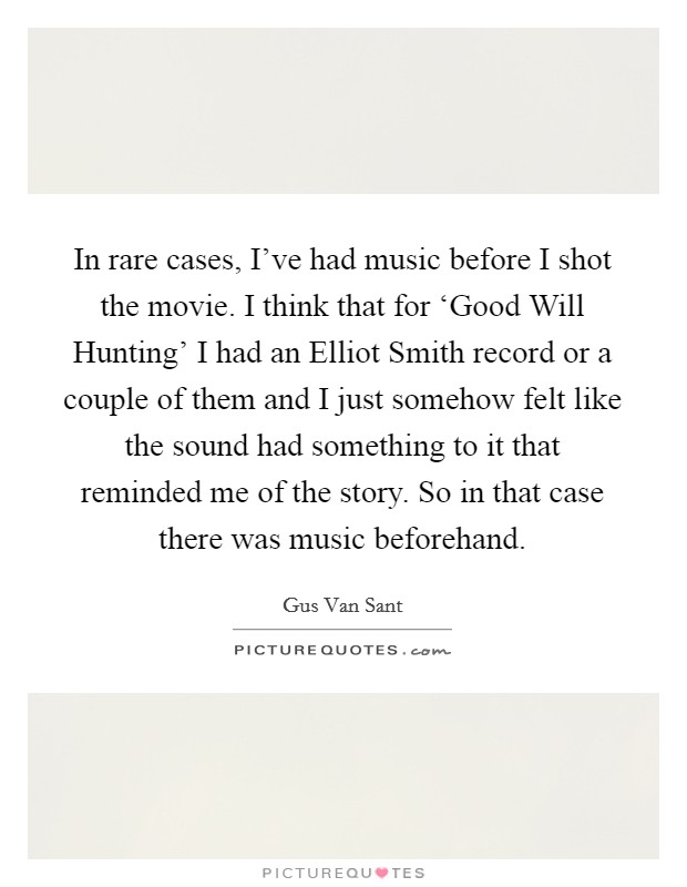 In rare cases, I've had music before I shot the movie. I think that for ‘Good Will Hunting' I had an Elliot Smith record or a couple of them and I just somehow felt like the sound had something to it that reminded me of the story. So in that case there was music beforehand Picture Quote #1