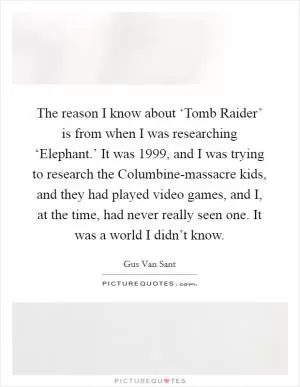 The reason I know about ‘Tomb Raider’ is from when I was researching ‘Elephant.’ It was 1999, and I was trying to research the Columbine-massacre kids, and they had played video games, and I, at the time, had never really seen one. It was a world I didn’t know Picture Quote #1
